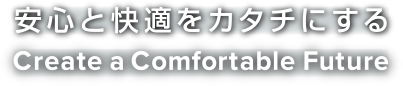 安心と快適をカタチにする Create a Comfortable Future